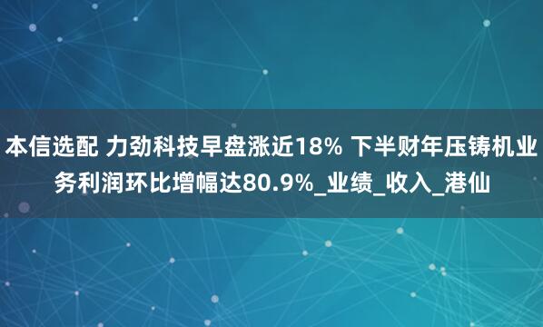 本信选配 力劲科技早盘涨近18% 下半财年压铸机业务利润环比增幅达80.9%_业绩_收入_港仙