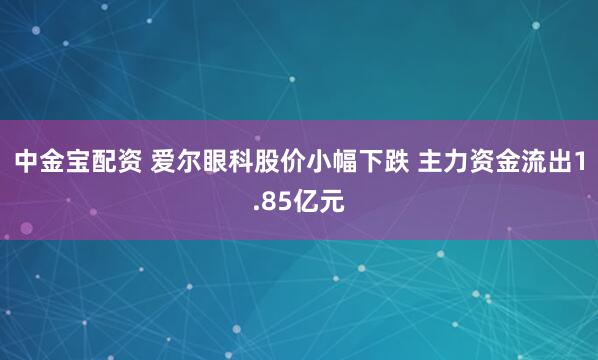 中金宝配资 爱尔眼科股价小幅下跌 主力资金流出1.85亿元