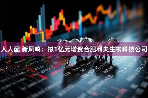 人人配 新凤鸣：拟1亿元增资合肥利夫生物科技公司