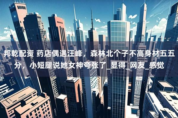 邦乾配资 药店偶遇汪峰，森林北个子不高身材五五分，小短腿说她女神夸张了_显得_网友_感觉