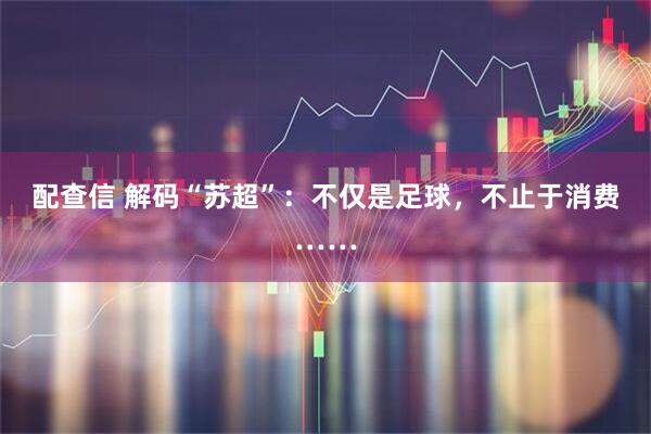 配查信 解码“苏超”：不仅是足球，不止于消费……