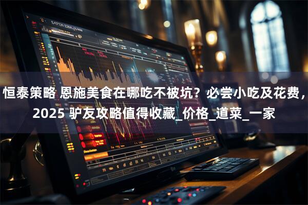 恒泰策略 恩施美食在哪吃不被坑？必尝小吃及花费，2025 驴友攻略值得收藏_价格_道菜_一家