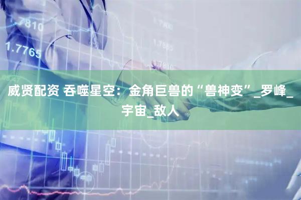 威贤配资 吞噬星空：金角巨兽的“兽神变”_罗峰_宇宙_敌人