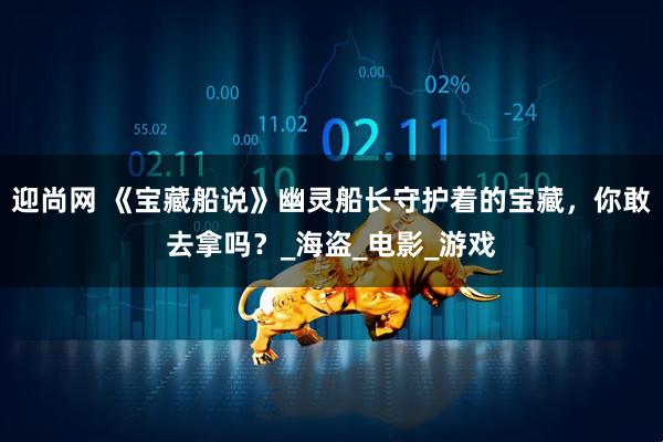 迎尚网 《宝藏船说》幽灵船长守护着的宝藏，你敢去拿吗？_海盗_电影_游戏