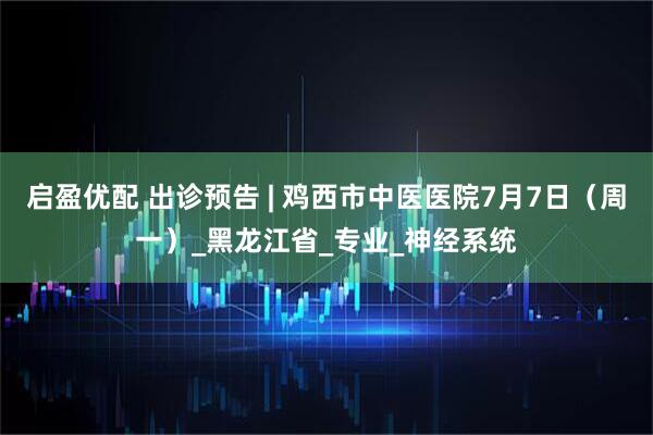 启盈优配 出诊预告 | 鸡西市中医医院7月7日（周一）_黑龙江省_专业_神经系统