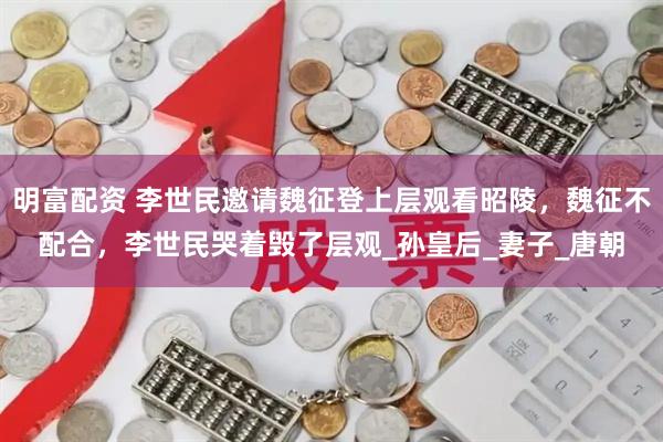 明富配资 李世民邀请魏征登上层观看昭陵，魏征不配合，李世民哭着毁了层观_孙皇后_妻子_唐朝