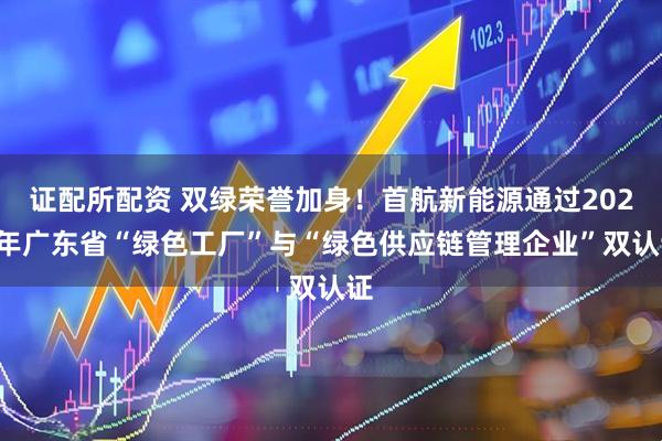证配所配资 双绿荣誉加身！首航新能源通过2025年广东省“绿色工厂”与“绿色供应链管理企业”双认证