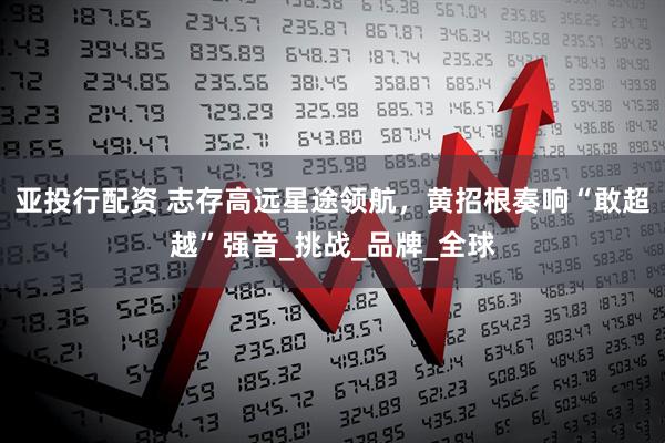 亚投行配资 志存高远星途领航，黄招根奏响“敢超越”强音_挑战_品牌_全球