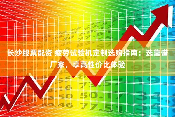 长沙股票配资 疲劳试验机定制选购指南：选靠谱厂家，享高性价比体验