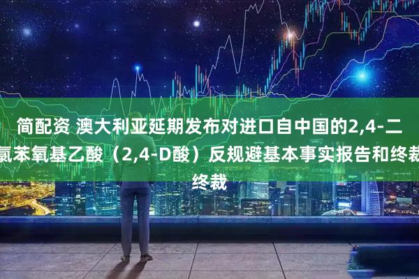 简配资 澳大利亚延期发布对进口自中国的2,4-二氯苯氧基乙酸（2,4-D酸）反规避基本事实报告和终裁